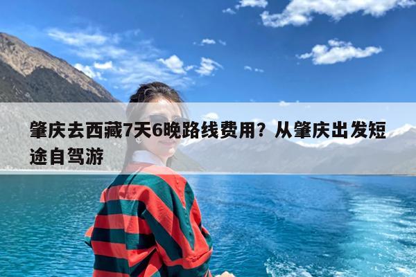 肇庆去西藏7天6晚路线费用?从肇庆出发短途自驾游