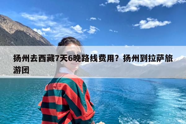 扬州去西藏7天6晚路线费用?扬州到拉萨旅游团