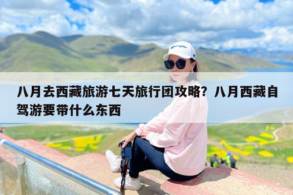 八月去西藏旅游七天旅行团攻略?八月西藏自驾游要带什么东西