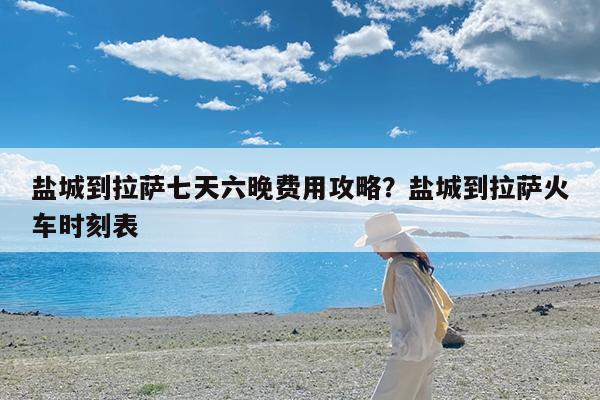 盐城到拉萨七天六晚费用攻略?盐城到拉萨火车时刻表