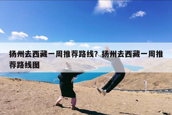 扬州去西藏一周推荐路线?扬州去西藏一周推荐路线图