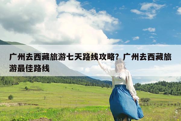 广州去西藏旅游七天路线攻略?广州去西藏旅游最佳路线