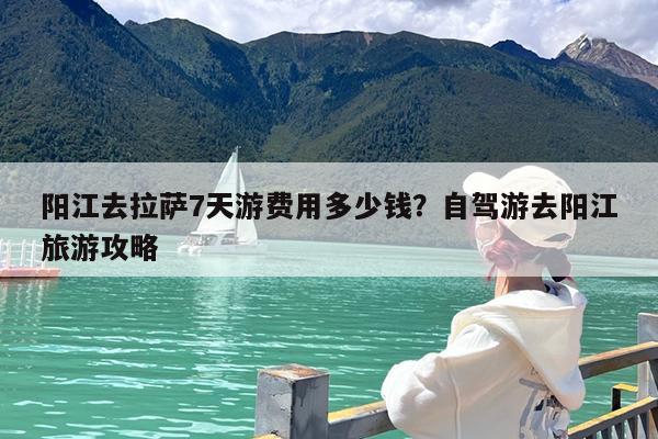 阳江去拉萨7天游费用多少钱?自驾游去阳江旅游攻略