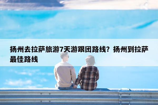 扬州去拉萨旅游7天游跟团路线?扬州到拉萨最佳路线