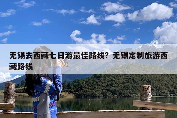 无锡去西藏七日游最佳路线?无锡定制旅游西藏路线