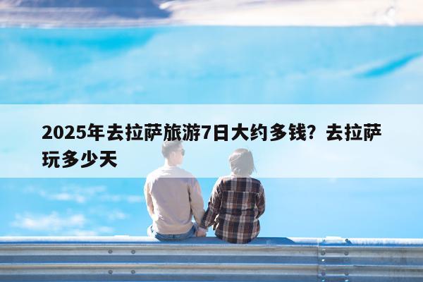 2025年去拉萨旅游7日大约多钱?去拉萨玩多少天