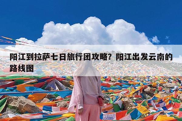 阳江到拉萨七日旅行团攻略?阳江出发云南的路线图