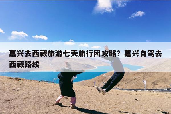 嘉兴去西藏旅游七天旅行团攻略?嘉兴自驾去西藏路线