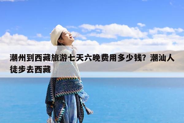 潮州到西藏旅游七天六晚费用多少钱?潮汕人徒步去西藏