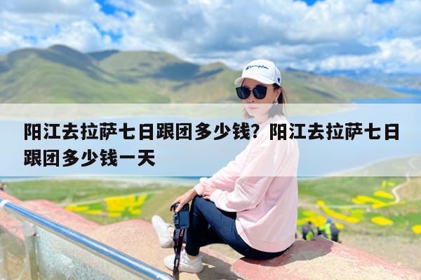 阳江去拉萨七日跟团多少钱?阳江去拉萨七日跟团多少钱一天