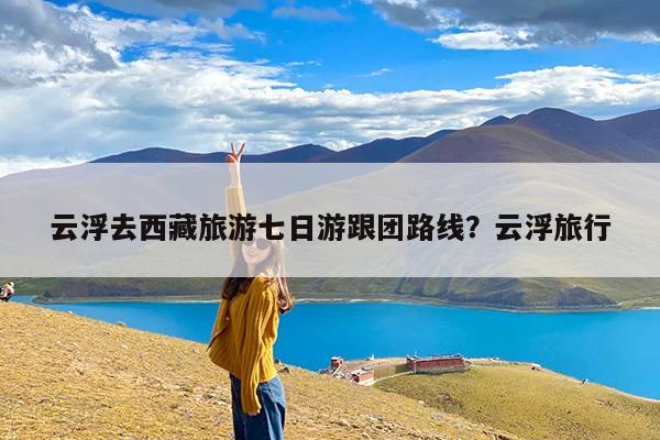 云浮去西藏旅游七日游跟团路线?云浮旅行