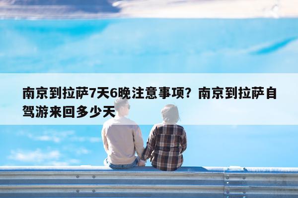 南京到拉萨7天6晚注意事项?南京到拉萨自驾游来回多少天
