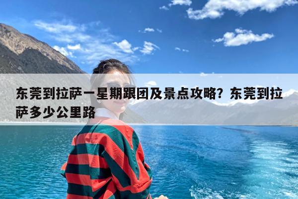 东莞到拉萨一星期跟团及景点攻略?东莞到拉萨多少公里路
