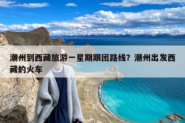 潮州到西藏旅游一星期跟团路线?潮州出发西藏的火车