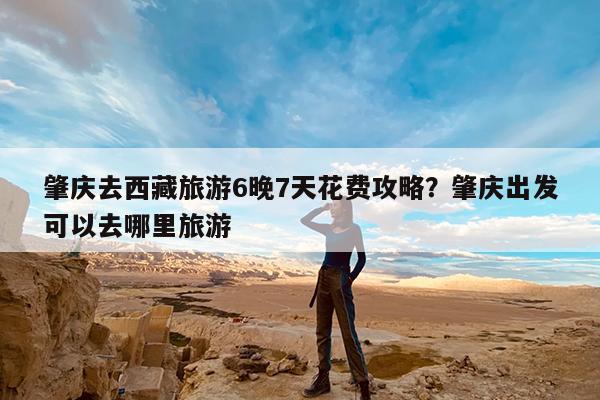肇庆去西藏旅游6晚7天花费攻略?肇庆出发可以去哪里旅游