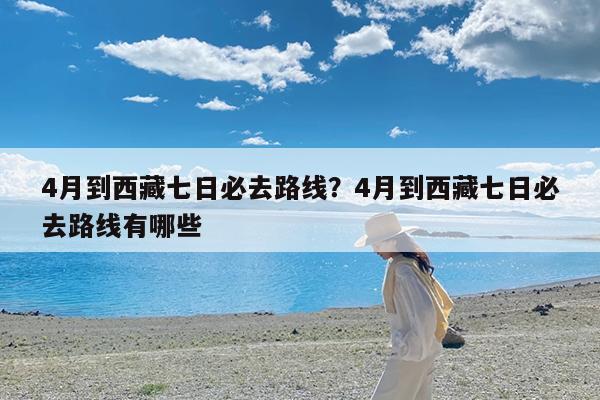 4月到西藏七日必去路线?4月到西藏七日必去路线有哪些