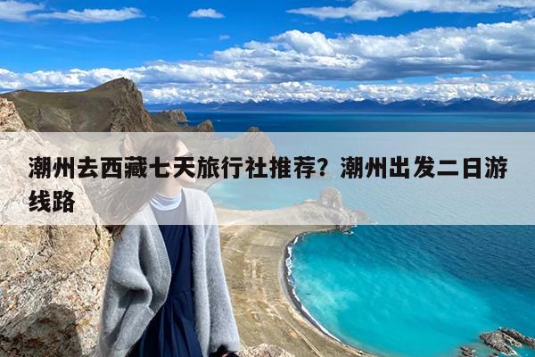 潮州去西藏七天旅行社推荐?潮州出发二日游线路