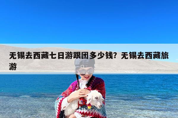 无锡去西藏七日游跟团多少钱?无锡去西藏旅游