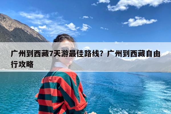 广州到西藏7天游最佳路线?广州到西藏自由行攻略
