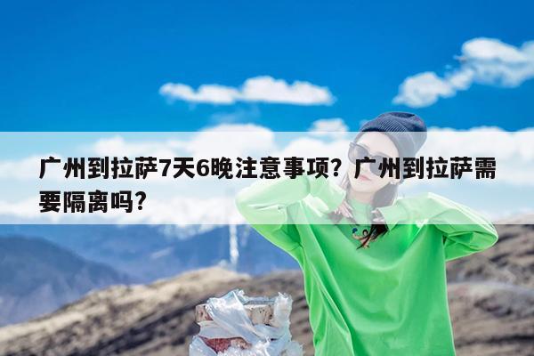 广州到拉萨7天6晚注意事项?广州到拉萨需要隔离吗?