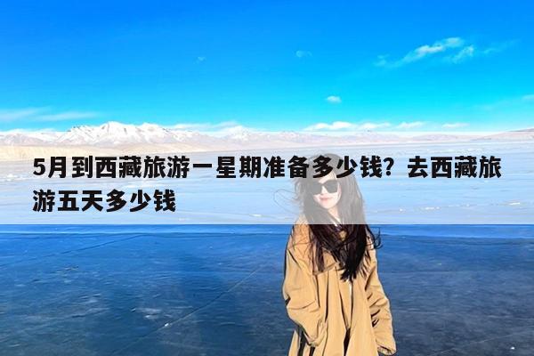5月到西藏旅游一星期准备多少钱?去西藏旅游五天多少钱