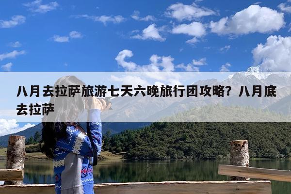 八月去拉萨旅游七天六晚旅行团攻略?八月底去拉萨