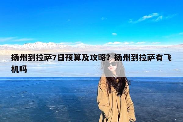 扬州到拉萨7日预算及攻略?扬州到拉萨有飞机吗