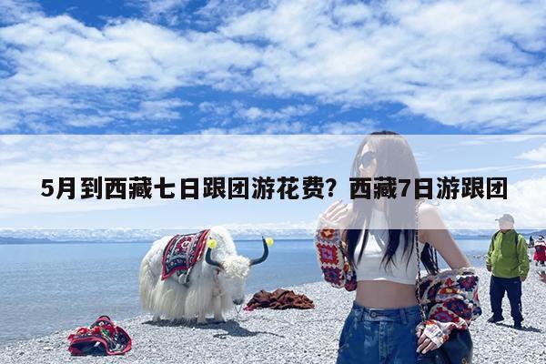 5月到西藏七日跟团游花费?西藏7日游跟团