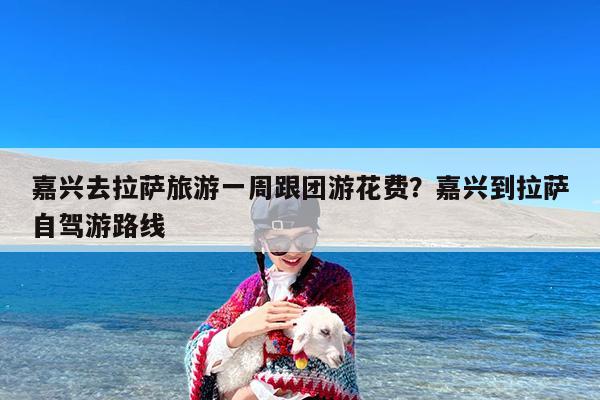 嘉兴去拉萨旅游一周跟团游花费?嘉兴到拉萨自驾游路线