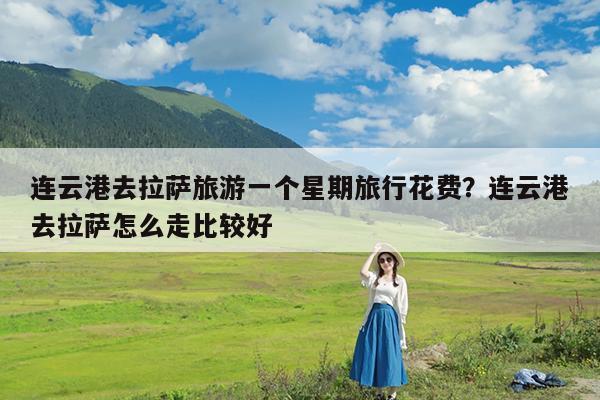 连云港去拉萨旅游一个星期旅行花费?连云港去拉萨怎么走比较好