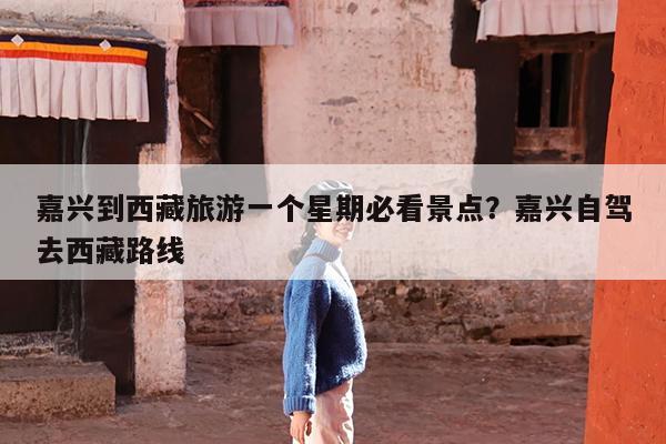 嘉兴到西藏旅游一个星期必看景点?嘉兴自驾去西藏路线