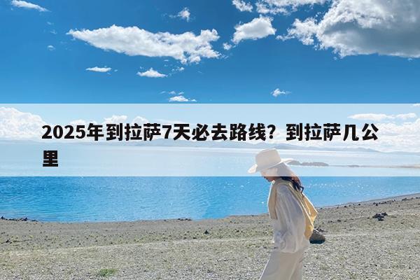 2025年到拉萨7天必去路线?到拉萨几公里