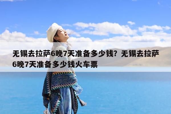 无锡去拉萨6晚7天准备多少钱?无锡去拉萨6晚7天准备多少钱火车票