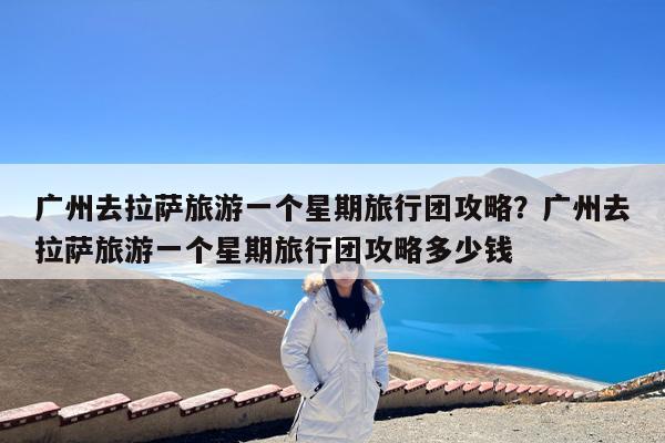 广州去拉萨旅游一个星期旅行团攻略?广州去拉萨旅游一个星期旅行团攻略多少钱