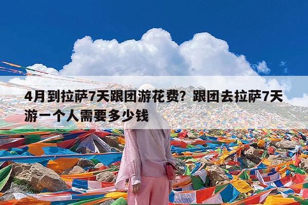 4月到拉萨7天跟团游花费?跟团去拉萨7天游一个人需要多少钱