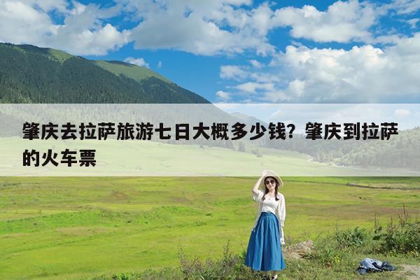 肇庆去拉萨旅游七日大概多少钱?肇庆到拉萨的火车票