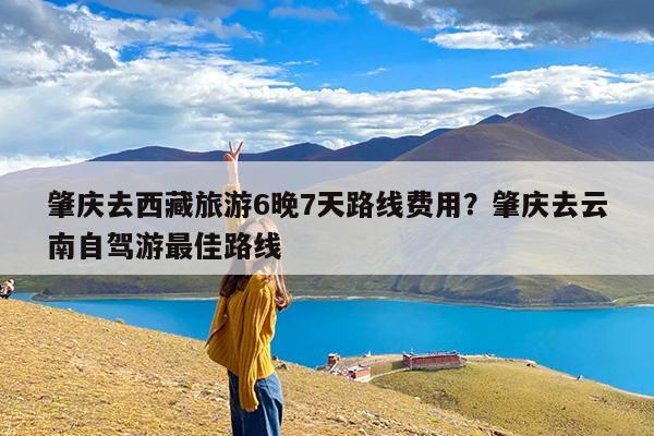 肇庆去西藏旅游6晚7天路线费用?肇庆去云南自驾游最佳路线