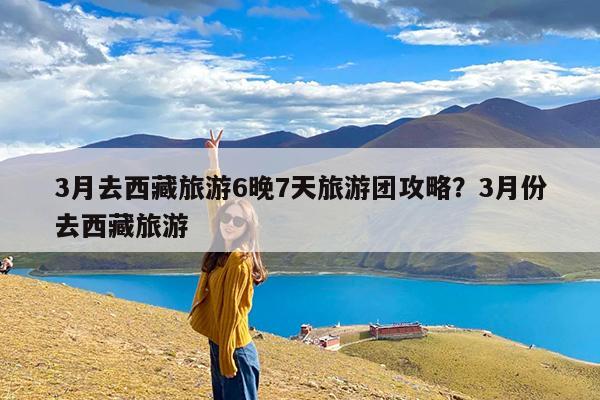 3月去西藏旅游6晚7天旅游团攻略?3月份去西藏旅游