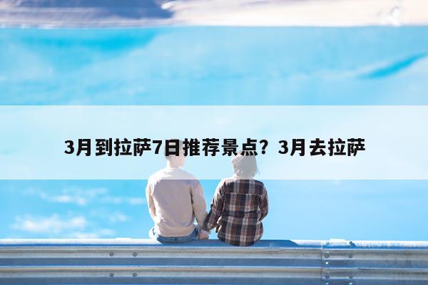 3月到拉萨7日推荐景点?3月去拉萨