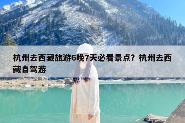 杭州去西藏旅游6晚7天必看景点?杭州去西藏自驾游