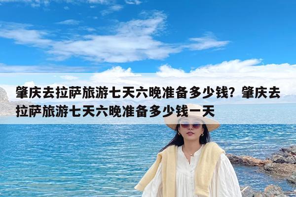 肇庆去拉萨旅游七天六晚准备多少钱?肇庆去拉萨旅游七天六晚准备多少钱一天