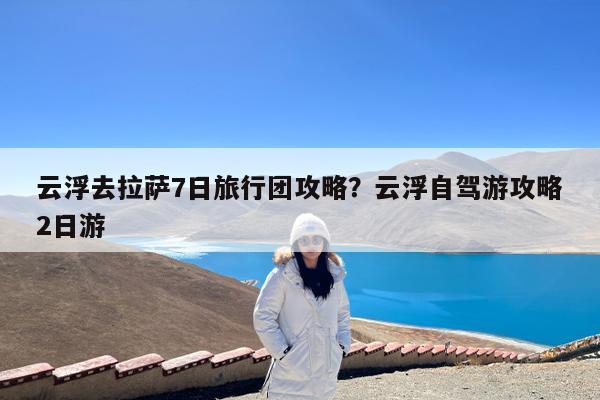 云浮去拉萨7日旅行团攻略?云浮自驾游攻略2日游