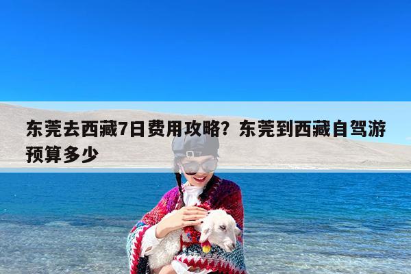 东莞去西藏7日费用攻略?东莞到西藏自驾游预算多少