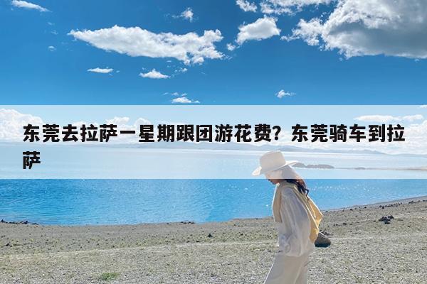 东莞去拉萨一星期跟团游花费?东莞骑车到拉萨