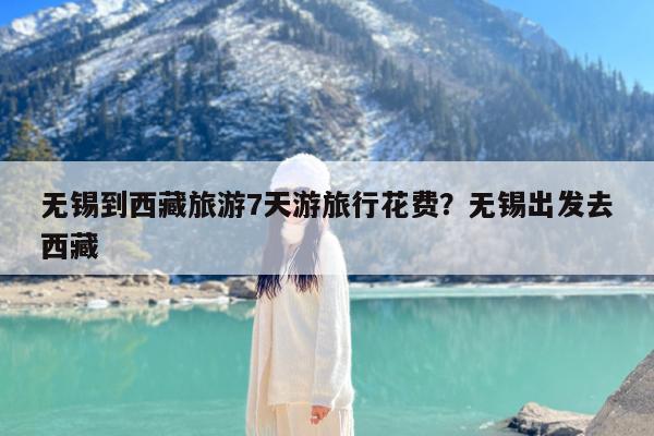 无锡到西藏旅游7天游旅行花费?无锡出发去西藏