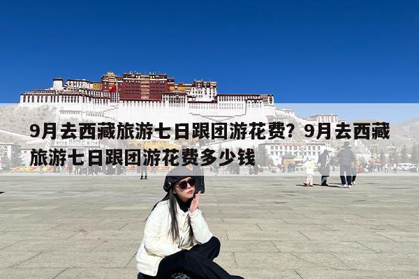 9月去西藏旅游七日跟团游花费?9月去西藏旅游七日跟团游花费多少钱