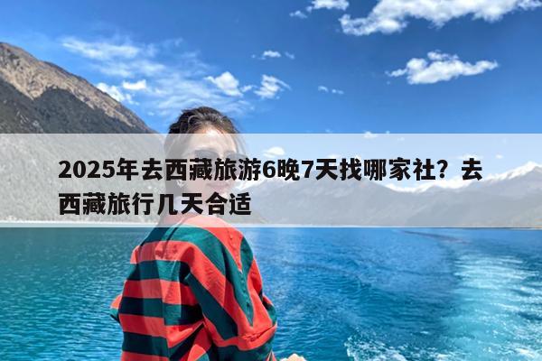 2025年去西藏旅游6晚7天找哪家社?去西藏旅行几天合适