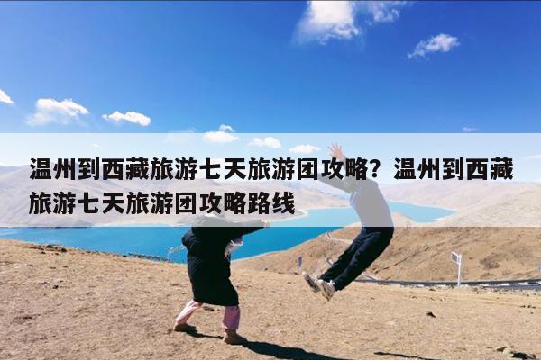 温州到西藏旅游七天旅游团攻略?温州到西藏旅游七天旅游团攻略路线