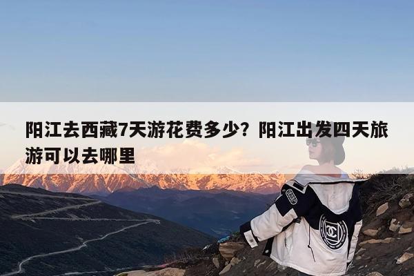 阳江去西藏7天游花费多少?阳江出发四天旅游可以去哪里
