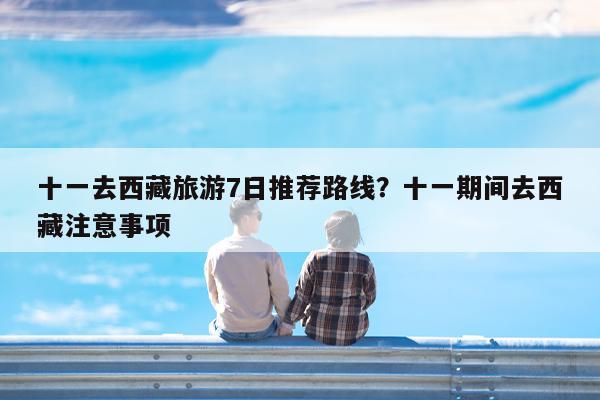 十一去西藏旅游7日推荐路线?十一期间去西藏注意事项